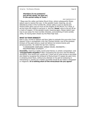 * Tuwa was the valley just below Mount Sinai, where subsequently Moses
(pbuh) was to receive the Law. In the parallel mystic meaning, we are
selected by trials in this humble life, whose valley is just as sacred and
receive God's glory just as much as the heights of the Mount (Tur) Sinai, if
we but have the insight to perceive it. And the 'shoes' were to be put off as
a mark of respect. In the parallel mystic meaning again, Moses (pbuh) was
now to put away his mere worldly interests, and anything of mere worldly
utility, he having been chosen by the Most High God.
WHAT IS YOUR VERDICT?
How is one, inured to folklore and fairy tales to evaluate this pure elixir from
Heaven? Even a sympathetic critic like Thomas Carlyle, one of the greatest
thinkers of the past century could not fathom its incisive brevity and
perspicuousness. He called the Qur'anic reading -
Incondite, meaning a badly constructed literary or artistic composition: and
'unsupportable stupidity'? After contrasting the Qur'anic and the Biblical
narrations, how would your verdict go? I have yet to come across a journalist
who failed to recognise the brilliance of Muhummed (?) (peace be upon him),
in dictating direct facts, without any attempt on his part at analysing or
interpreting it: exactly as a master journalist would do for today's newspaper
or magazine. It is nothing short of the miraculous! Do you agree?
Al-Qur'an - The Miracle of Miracles Page 46
therefore (in my presence)
put off thy shoes: for thou art
in the sacred valley of Tuwa.*
HOLY QUR'AN 20:9-12
"A WEARISOME CONFUSED JUMBLE CRUDE, INCONDITE; -
INSUPPORTABLE STUPIDITY ..."
 