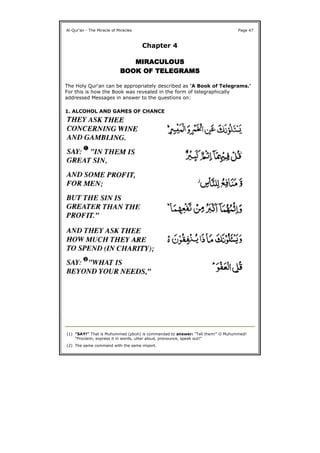 Chapter 4
MIRACULOUSMIRACULOUSMIRACULOUSMIRACULOUS
BOOK OFBOOK OFBOOK OFBOOK OF TELEGRAMSTELEGRAMSTELEGRAMSTELEGRAMS
The Holy Qur'an can be appropriately described as 'A Book of Telegrams.'
For this is how the Book was revealed in the form of telegraphically
addressed Messages in answer to the questions on:
1. ALCOHOL AND GAMES OF CHANCE
Al-Qur'an - The Miracle of Miracles Page 47
(1) "SAY!" That is Muhummed (pbuh) is commanded to answer: "Tell them!" O Muhummed!
"Proclaim, express it in words, utter aloud, pronounce, speak out!"
(2) The same command with the same import.
 