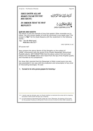 QUR'AN AND HADITH
The above is just one example of how God speaks! Other examples are to
follow. Can any sincere seeker of truth be convinced in any easier way? The
answer is 'No!' Yet He (God) Reasons with the recalcitrant in the following
words:-
Of course not!
Now compare the above Words of God Almighty on the subject of
'WINE' (intoxicants) with the words of His Chosen Messenger Muhummed
Mustafa (pbuh), NOT FORGETTING that the above verse 2:219 and what
follows from the Hadith below were heard from the lips of the Prophet (pubh)
and recorded by his Companions:
Ibn Anas (RA) reported that the Messenger of Allah cursed every one who
was associated in any way with the production and consumption of any kind
of intoxicating beverages. He said:
Al-Qur'an - The Miracle of Miracles Page 48
Say: "Are the blind equal
With those who see?"
(HOLY QUR'AN 13:16)
1. Cursed is he who grows grapes for brewing.2
(1) I cannot urge too strongly upon my Muslim brethen to memorize the verse with its meaning
and share it with all who will give you a hearing.
(2) It is the brewing of fermenting that invites the curse. Otherwise, the planting of fruit trees
for the purpose of eating or selling their fruits is an act of virtue for which Allah rewards us.
 