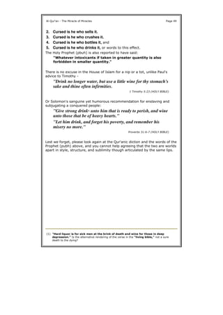 The Holy Prophet (pbuh) is also reported to have said:
There is no excuse in the House of Islam for a nip or a tot, unlike Paul's
advice to Timothy -
Or Solomon's sanguine yet humorous recommendation for enslaving and
subjugating a conquered people:
Lest we forget, please look again at the Qur'anic diction and the words of the
Prophet (pubh) above, and you cannot help agreeing that the two are worlds
apart in style, structure, and sublimity though articulated by the same lips.
Al-Qur'an - The Miracle of Miracles Page 49
2. Cursed is he who sells it.
3. Cursed is he who crushes it.
4. Cursed is he who bottles it, and
5. Cursed is he who drinks it, or words to this effect.
"Whatever intoxicants if taken in greater quantity is also
forbidden in smaller quantity."
"Drink no longer water, but use a little wine for thy stomach's
sake and thine often infirmities.
1 Timothy 5:23 (HOLY BIBLE)
"Give strong drink1 unto him that is ready to perish, and wine
unto those that be of heavy hearts."
"Let him drink, and forget his poverty, and remember his
misery no more."
Proverbs 31:6-7 (HOLY BIBLE)
(1) "Hard liquor is for sick men at the brink of death and wine for those in deep
depression." Is the alternative rendering of the verse in the "living bible," not a sure
death to the dying?
 