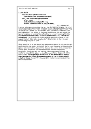 4. THE SOUL
I cannot help over-emphasising the fact that THE RECITATION OF THE HOLY
QUR'AN IS UNLIKE ANY OTHER BOOK ON EARTH. IT SPEAKS STRAIGHT AND
TO THE POINT. THERE ARE NO IFS AND BUTS, NO PREVARICATIONS, NO
BEATING ABOUT THE BUSH. In the whole vast volume you will not get the
type of script out of which a "box-office hit," or a record breaking film like
the "Ten Commandments", "Samson and Delilah", or a "David and
Bethsheba" can be produced for the silver screen - the cinema. In this
regard the Holy Bible is the script writer's delight. It is all there for easy
transmuting into pots of gold!
While we are at it, let me remind my readers that search as you may you will
not find within the covers of the Holy Qur'an even the name of Muhummed's
(pbuh) father or mother. You will not discover the names of his wives or the
names of his daughters, nor the names of his beloved companions.
Amazingly! though you will find a whole chapter dedicated to Mary, the
mother of Jesus Christ (pbuh) ... Sura Maryam, or Mary, chapter 19 of the
Holy Qur'an. Jesus (pbuh) is mentioned in this Book of God no less
than twenty-five times, whereas the name of the Prophet (pbuh)
only five times. Reason? Are Jesus and his mother more important than
Muhummed and his
Al-Qur'an - The Miracle of Miracles Page 52
They ask thee (O Muhummed!)
concerning (the nature of) the soul.
Say: "The soul is by the command
of my Lord:
and of the knowledge of it very
little is communicated to you, (O Men!)"
(HOLY QUR'AN 17:85)
 