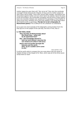 mother (peace be upon them all)? "No! not at all" Then why this inordinate
coverage? Simply because the integrity of Jesus and his mother (peace be
upon them) was at stake. There were various false charges, insinuations and
innuendoes against mother and son which had to be cleared. Hence the story
of the annunciation, the immaculate conception and the birth of Jesus (pbuh)
had to be recorded. Nobody ever questioned the genealogy of the Prophet of
Islam at any time, therefore not a word was wasted in the whole Book about
the Prophet's birth or parentage. The Qur'an is not a biography of
Muhummed (pbuh)! This is difficult for the unbeliever to understand.
Let us give one more example of the telegraphic communication from the
Holy Qur'an on the subject of the Last Day, the End of Time, that is -
5. THE FINAL HOUR
It will be worth while to compare this one verse above with the whole of
chapter thirteen of the Gospel of St. Mark, which uses all of the thirty-seven
verses there to reach
Al-Qur'an - The Miracle of Miracles Page 53
They ask thee (O Muhummed!) about
the (final) hour - when will
be its appointed time?
Say: "the knowledge thereof is
with my Lord (alone): none but He
can reveal as to when it will occur.
Heavy were its burden through the
heavens and the earth.
Only, all of a sudden will it come
to you."
(HOLY QUR'AN 7:187)
 