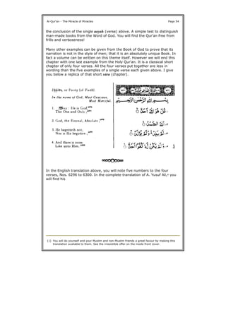 the conclusion of the single aayah (verse) above. A simple test to distinguish
man-made books from the Word of God. You will find the Qur'an free from
frills and verboseness!
Many other examples can be given from the Book of God to prove that its
narration is not in the style of men; that it is an absolutely unique Book. In
fact a volume can be written on this theme itself. However we will end this
chapter with one last example from the Holy Qur'an. It is a classical short
chapter of only four verses. All the four verses put together are less in
wording than the five examples of a single verse each given above. I give
you below a replica of that short súra (chapter).
In the English translation above, you will note five numbers to the four
verses, Nos. 6296 to 6300. In the complete translation of A. Yusuf Ali,1 you
will find his
Al-Qur'an - The Miracle of Miracles Page 54
(1) You will do yourself and your Muslim and non-Muslim friends a great favour by making this
translation available to them. See the irresistible offer on the inside front cover.
 
