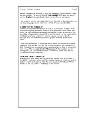 learned commentary. You may or may not agree with his elucidations. They
are not infallible. The word of God IS THE ARABIC TEXT your see above,
and the English is accepted as the best human effort at translation.
I will now give you my own observation from the angle of Revelation that we
are discussing, eg., Divine inspiration - Word of God, under the title:
6. ACID TEST OF THEOLOGY
On the authority of the Messenger of Allah, it is universally accepted that a
Muslim reciting the above four verses in its original form, three times, will
derive the spiritual blessings of reading the whole Qur'an. What makes this
short Súra (chapter) so invaluable? It is not the sound, nor the music of that
inimitable symphony which move men to ecstasy and tears. It is the
Message, that acid test of religion which gives it that high and sublime
status.
There is not a theology, or a concept of God which is out of the purview of
these four short verses. They are the touchstones about the knowledge of
God. Through these you can accept or reject any idea of God, or know right
from wrong. This is exactly like the "touchstone" the jewellers use for
testing gold. Ask a jeweller friend how a touchstone works. How did our
Qur'anic touchstone come about?
FROM THE "HEAD COMPUTER"
Arrangements were under way for me to visit Zambia on a lecture tour in
mid 1975. I received a phone call from Lusaka that an air ticket was sent to
Durban which I could pick up from the head quarters of the South African
Airways in the city centre. I walked up to the airways
Al-Qur'an - The Miracle of Miracles Page 55
 