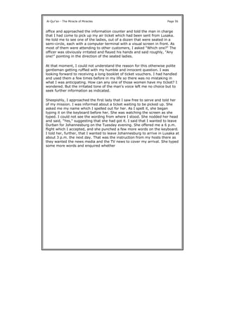 office and approached the information counter and told the man in charge
that I had come to pick up my air ticket which had been sent from Lusaka.
He told me to see one of the ladies, out of a dozen that were seated in a
semi-circle, each with a computer terminal with a visual screen in front. As
most of them were attending to other customers, I asked "Which one?" The
officer was obviously irritated and flayed his hands and said roughly, "Any
one!" pointing in the direction of the seated ladies.
At that moment, I could not understand the reason for this otherwise polite
gentleman getting ruffled with my humble and innocent question. I was
looking forward to receiving a long booklet of ticket vouchers. I had handled
and used them a few times before in my life so there was no mistaking in
what I was anticipating. How can any one of those women have my ticket? I
wondered. But the irritated tone of the man's voice left me no choice but to
seek further information as indicated.
Sheepishly, I approached the first lady that I saw free to serve and told her
of my mission. I was informed about a ticket waiting to be picked up. She
asked me my name which I spelled out for her. As I spelt it, she began
typing it on the keyboard before her. She was watching the screen as she
typed. I could not see the wording from where I stood. She nodded her head
and said, "Yes," suggesting that she had got it. I said that I wanted to leave
Durban for Johannesburg on the Tuesday evening. She offered me a 6 p.m.
flight which I accepted, and she punched a few more words on the keyboard.
I told her, further, that I wanted to leave Johannesburg to arrive in Lusaka at
about 3 p.m. the next day. That was the instruction from my hosts there as
they wanted the news media and the TV news to cover my arrival. She typed
some more words and enquired whether
Al-Qur'an - The Miracle of Miracles Page 56
 