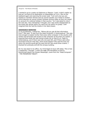 I wanted to go to Lusaka via Gaborone or Maputo. I said, it didn't matter as
long as I arrived at my destination on Wednesday at 3 p.m. She hit the
keyboard again and scanning the screen said, "I am sorry but you are
booked on Zambian Airlines and we cannot transfer your ticket to another
airline because we cannot contact Zambian Airlines today as they are closed
on account of a national holiday in that country." So I was asked to return
the next day. Very interesting! I thought, but I was sorely disappointed as
the ticket was almost within my reach but not within my grasp. I still
imagined that she had the tickets in her desk drawer.
IGNORANCE REMOVED
In my puzzlement, I asked her, "Where did you get all that information
from?" She said, "It was from the Head Computer in Johannesburg." She was
kind enough to explain further that every other computer in the country with
similar end terminals had access to that computer at the press of a button. I
enquired that whilst she was trying to book me on that 6 p.m. flight to
Johannesburg, and if there was only one seat left, and if there were other
terminals trying for that seat, what would happen? She said the first one
within the second would get the seat and the rest would draw a blank. I
thanked her profusely and left the airways building.
On my way back to my office, my mind began to buzz with ideas. This is how
it happened, I thought. I mean the wahy (the Revelation of God to
Muhummed (pbuh) His Chosen Messenger, came from the "Head Computer"
- THE PRESERVED TABLET!
Al-Qur'an - The Miracle of Miracles Page 57
 