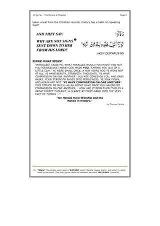 taken a leaf from the Christian records. History has a habit of repeating
itself!
SIGNS! WHAT SIGNS?
Al-Qur'an - The Miracle of Miracles Page 4
"MIRACLES? CRIES HE, WHAT MIRACLES WOULD YOU HAVE? ARE NOT
YOU YOURSELVES THERE? GOD MADE YOU, 'SHAPED YOU OUT OF A
LITTLE CLAY.' YE WERE SMALL ONCE; A FEW YEARS AGO YE WERE NOT
AT ALL. YE HAVE BEAUTY, STRENGTH, THOUGHTS, 'YE HAVE
COMPASSION ON ONE ANOTHER.' OLD AGE COMES-ON YOU, AND GREY
HAIRS; YOUR STRENGTH FADES INTO FEEBLENESS: YE SINK DOWN,
AND AGAIN ARE NOT. 'YE HAVE COMPASSION ON ONE ANOTHER':
THIS STRUCK ME MUCH: ALLAH MIGHT HAVE MADE YOU HAVING NO
COMPASSION ON ONE ANOTHER, - HOW HAD IT BEEN THEN! THIS IS A
GREAT DIRECT THOUGHT, A GLANCE AT FIRST-HAND INTO THE VERY
FACT OF THINGS ..."
"On Heroes Hero-Worship and the
Heroic in History,"
by Thomas Carlyle
(1) "Signs" The Arabic word used is 'AAYAAH' which literally means 'signs', and which is really
more to the point. The Holy Qur'an does not mention the word 'MU'JAZAH' (miracle).
 