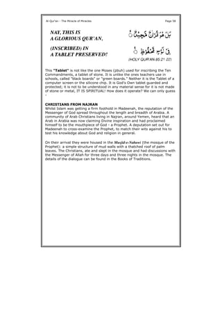 This "Tablet" is not like the one Moses (pbuh) used for inscribing the Ten
Commandments, a tablet of stone. It is unlike the ones teachers use in
schools, called "black boards" or "green boards." Neither it is the Tablet of a
computer screen or the silicone chip. It is God's Own tablet guarded and
protected; it is not to be understood in any material sense for it is not made
of stone or metal, IT IS SPIRITUAL! How does it operate? We can only guess
-
CHRISTIANS FROM NAJRAN
Whilst Islam was getting a firm foothold in Madeenah, the reputation of the
Messenger of God spread throughout the length and breadth of Arabia. A
community of Arab Christians living in Najran, around Yemen, heard that an
Arab in Arabia was now claiming Divine inspiration and had proclaimed
himself to be the mouthpiece of God - a Prophet. A deputation set out for
Madeenah to cross-examine the Prophet, to match their wits against his to
test his knowledge about God and religion in general.
On their arrival they were housed in the Musjid-e-Nabawi (the mosque of the
Prophet): a simple structure of mud walls with a thatched roof of palm
leaves. The Christians, ate and slept in the mosque and had discussions with
the Messenger of Allah for three days and three nights in the mosque. The
details of the dialogue can be found in the Books of Traditions.
Al-Qur'an - The Miracle of Miracles Page 58
 