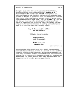 During the course of the dialogue, the spokesman for the Christians,
amongst many other things, posed the question, "Now tell us O
Muhummed, what is your concept of God?" The Prophet did not
prevaricate, he did not beat around the bush, fumbling for words and ideas,
to gather his thoughts, as anyone of us would have done if we did not have a
ready answer. Muhummed (pbuh), so to speak, presses his spiritual buttons
(there were no buttons to press) but as I said; "So to speak." as if, like the
lady above, in the airways office contacting the "Head Computer" He is
seeking an answer from Allah through the "PRESERVED TABLET," the head
computer of all revelational knowledge. He is asking, again as I said, so to
speak "O my Lord! What shall I say?" Came the answer -
After uttering the above formula on the Purity of Faith, the conversation
returned to the usual discourse of words. No Arab worth his name could have
missed the difference in tone and intensity between the two discourses. The
words above were not the Prophet's but were God's word. They were literally
being put into his mouth. While he recited them, he was only being used as a
mouthpiece of God, like the "speaker" in the radio. This data material was
programmed into his own, God-given, computer, into his
Al-Qur'an - The Miracle of Miracles Page 59
Say: (O Muhummed) He is Allah
the one and only;
Allah, the eternal absolute;
He begetteth not,
nor is He begotten,
And there is none
like unto him.
(HOLY QUR'AN 112:1-4)
 