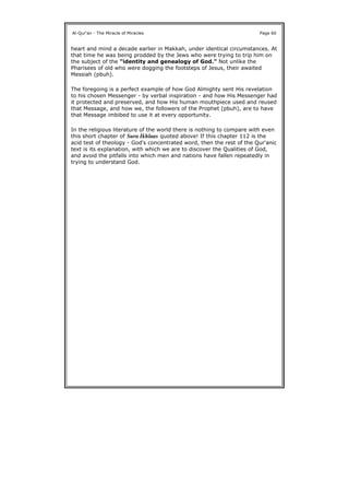 heart and mind a decade earlier in Makkah, under identical circumstances. At
that time he was being prodded by the Jews who were trying to trip him on
the subject of the "identity and genealogy of God." Not unlike the
Pharisees of old who were dogging the footsteps of Jesus, their awaited
Messiah (pbuh).
The foregoing is a perfect example of how God Almighty sent His revelation
to his chosen Messenger - by verbal inspiration - and how His Messenger had
it protected and preserved, and how His human mouthpiece used and reused
that Message, and how we, the followers of the Prophet (pbuh), are to have
that Message imbibed to use it at every opportunity.
In the religious literature of the world there is nothing to compare with even
this short chapter of Sura Ikhlaas quoted above! If this chapter 112 is the
acid test of theology - God's concentrated word, then the rest of the Qur'anic
text is its explanation, with which we are to discover the Qualities of God,
and avoid the pitfalls into which men and nations have fallen repeatedly in
trying to understand God.
Al-Qur'an - The Miracle of Miracles Page 60
 