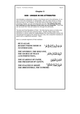 Chapter 5
GODGODGODGOD ---- UNIQUE IN HISUNIQUE IN HISUNIQUE IN HISUNIQUE IN HIS ATTRIBUTESATTRIBUTESATTRIBUTESATTRIBUTES
God Almighty is absolutely unique in His Person and in His attributes. In no
way is he to be compared, or comparable, with any other person or thing
that we know or can imagine. In the last verse of the Súra, quoted in the
preceding chapter, we are reminded that not only "Is nothing like Him,
but nothing is in the likeness of Him that can be imagined." Then how
can we know Him? We will realise him through His attributes.
The last and Final Revelation of God - the Holy Qur'an gives us ninety-nine
attributes of God with the crowning name - ALLAH! These ninety-nine
attributes or names called the Asma-ul-husna (the Most Beautiful names) are
interspersed throughout the whole Qur'anic text, like a beautiful necklace of
pearls with a magnificent pendant - Allah.
Here is a sample segment of that necklace:
Al-Qur'an - The Miracle of Miracles Page 61
 