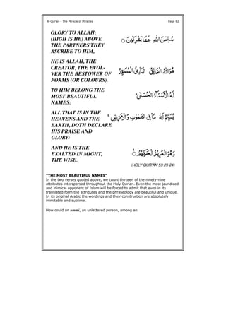 "THE MOST BEAUTIFUL NAMES"
In the two verses quoted above, we count thirteen of the ninety-nine
attributes interspersed throughout the Holy Qur'an. Even the most jaundiced
and inimical opponent of Islam will be forced to admit that even in its
translated form the attributes and the phraseology are beautiful and unique.
In its original Arabic the wordings and their construction are absolutely
inimitable and sublime.
How could an ummi, an unlettered person, among an
Al-Qur'an - The Miracle of Miracles Page 62
 
