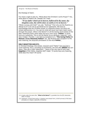 the theology of Islam.
You have a right to ask me, "What about the Christians' Lord's Prayer?" Yes,
what about it? Read it Mr. Deedat! So I read:
"What is wrong with that?" you ask. "Nothing!" Then why are the Muslims so
allergic to it? I am not so jaundiced as our opponents. We have to
acknowledge that the Christian prayer is a beautiful prayer but there are
certain deficiencies in it. You see my child will never ever learn God's name
through this prayer. What is His Name?1 In all the twenty-seven books of the
New Testament God's name does not occur even once! "Father" is given
here as a substitute. This is not His Name! As an attribute, meaning - Lord,
God, Creator, Provider, I can take no exception to it. "The loving Father in
Heaven. O our Heavenly Father!" etc. We Muslims take exception to the
new meaning, the acquired connotation of the word Father.
ONLY BEGOTTEN SON ETC.
In Christian theology, this simple, innocent word "Father" has acquired a
novel meaning. He is, according to Christianity, the One Who BEGOT the son
Jesus. They say in their catechism2 - "Jesus is the very God of very God,
begotten of the Father, begotten NOT made." If words have any meaning,
what does this mean? Of course
Al-Qur'an - The Miracle of Miracles Page 64
"O our father which art in heaven, hallowed be thy name; thy
kingdom come, thy will be done on earth as it is in heaven."
(1) A book under the same title: "What is His Name?" is available from the IPCI absolutely
FREE of charge.
(2) Catechism: A short book giving, in question-and-answer form, a brief summary of the basic
principles of a religion, especially Christianity.
 