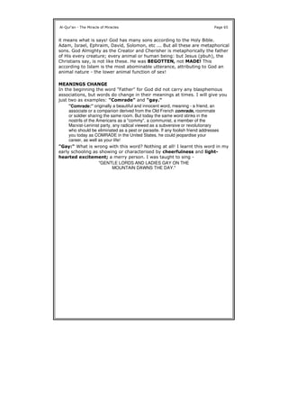 it means what is says! God has many sons according to the Holy Bible.
Adam, Israel, Ephraim, David, Solomon, etc ... But all these are metaphorical
sons. God Almighty as the Creator and Cherisher is metaphorically the father
of His every creature; every animal or human being: but Jesus (pbuh), the
Christians say, is not like these. He was BEGOTTEN, not MADE! This
according to Islam is the most abominable utterance, attributing to God an
animal nature - the lower animal function of sex!
MEANINGS CHANGE
In the beginning the word "Father" for God did not carry any blasphemous
associations, but words do change in their meanings at times. I will give you
just two as examples: "Comrade" and "gay."
"Gay:" What is wrong with this word? Nothing at all! I learnt this word in my
early schooling as showing or characterised by cheerfulness and light-
hearted excitement; a merry person. I was taught to sing -
Al-Qur'an - The Miracle of Miracles Page 65
"Comrade:" originally a beautiful and innocent word, meaning - a friend, an
associate or a companion derived from the Old French comrade, roommate
or soldier sharing the same room. But today the same word stinks in the
nostrils of the Americans as a "commy", a communist, a member of the
Marxist-Leninist party, any radical viewed as a subversive or revolutionary
who should be eliminated as a pest or parasite. If any foolish friend addresses
you today as COMRADE in the United States, he could jeopardise your
career, as well as your life!
"GENTLE LORDS AND LADIES GAY ON THE
MOUNTAIN DAWNS THE DAY."
 