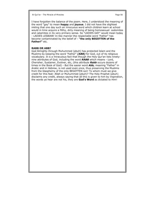 I have forgotten the balance of the poem. Here, I understood the meaning of
the word "gay" to mean happy and joyous. I did not have the slightest
inkling that one day such an innocuous word which children learn at school
would in time acquire a filthy, dirty meaning of being homosexual: sodomites
and catamites in its very primary sense. So "LADIES GAY" would mean today
- LADIES LESBIAN! In like manner the respectable word "Father" has
become contaminated by the belief of - "the only BEGOTTEN of the
Father!" etc.
RABB OR ABB?
God Almighty through Muhummed (pbuh) has protected Islam and the
Muslims by keeping the word "Father" (ABB) for God, out of its religious
vocabulary. It is a miraculous fact that though the Holy Qur'an lists ninety-
nine attributes of God, including the word RABB which means - Lord,
Cherisher, Sustainer, Evolver, etc, (this attribute Rabb occurs dozens of
times in the Book of God) - But the easier word Abb, meaning "Father" in
Arabic and in Hebrew, is not used even once, thus preserving the Muslims
from the blasphemy of the only BEGOTTEN son! To whom must we give
credit for this feat: Allah or Muhummed (pbuh)? The Holy Prophet (pbuh)
disclaims any credit, always saying that all this is given to him by inspiration,
the words ye hear are not his, they are God's Word as dictated to Him!
Al-Qur'an - The Miracle of Miracles Page 66
 