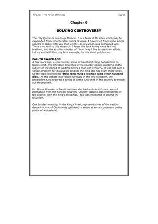 Chapter 6
SOLVING CONTROVERSYSOLVING CONTROVERSYSOLVING CONTROVERSYSOLVING CONTROVERSY
The Holy Qur'an is one huge Miracle. It is a Book of Miracles which may be
expounded from innumerable points of views. I have tried from some simple
aspects to share with you that which I, as a layman was enthralled with.
There is no end to this research. I leave this task to my more learned
brethren, and the erudite scholars of Islam. May I live to see their efforts.
Let me end with this, my final example, for this short publication.
CALL TO SWAZILAND
A few years ago, a controversy arose in Swaziland. King Sobuza lost his
Queen elect. The Christian Churches in the country began quibbling on the
subject of the period of waiting before a man can remarry. It was not such a
serious problem for discussion because the King still had eight more wives.
So the topic changed to "How long must a woman wait if her husband
dies." As the debate was raging furiously in the tiny Kingdom, the
benevolent King ordered a synod of all the Churches in the country to thrash
out the problem.
Mr. Moosa Borman, a Swazi brethren who had embraced Islam, sought
permission from the King to have his "Church" (Islam) also represented in
the debate. With the King's blessings, I too was honoured to attend the
dicussion.
One Sunday morning, in the King's kraal, representatives of the various
denominations of Christianity gathered to arrive at some consensus on the
period of widowhood.
Al-Qur'an - The Miracle of Miracles Page 67
 