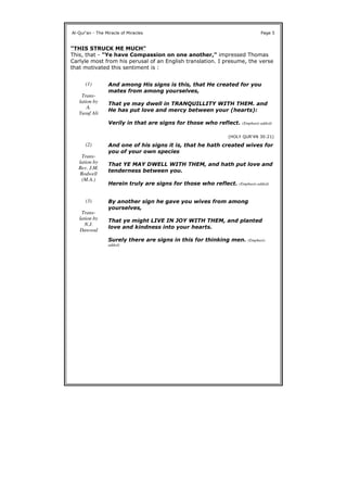"THIS STRUCK ME MUCH"
This, that - "Ye have Compassion on one another," impressed Thomas
Carlyle most from his perusal of an English translation. I presume, the verse
that motivated this sentiment is :
Al-Qur'an - The Miracle of Miracles Page 5
(1)
Trans-
lation by
A.
Yusuf Ali
And among His signs is this, that He created for you
mates from among yourselves,
That ye may dwell in TRANQUILLITY WITH THEM. and
He has put love and mercy between your (hearts):
Verily in that are signs for those who reflect. (Emphasis added)
(HOLY QUR'4N 30:21)
(2)
Trans-
lation by
Rev. J.M.
Rodwell
(M.A.)
And one of his signs it is, that he hath created wives for
you of your own species
That YE MAY DWELL WITH THEM, and hath put love and
tenderness between you.
Herein truly are signs for those who reflect. (Emphasis added)
(3)
Trans-
lation by
N.J.
Dawood
By another sign he gave you wives from among
yourselves,
That ye might LIVE IN JOY WITH THEM, and planted
love and kindness into your hearts.
Surely there are signs in this for thinking men. (Emphasis
added)
 