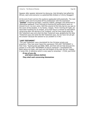 Speaker after speaker delivered his discourse. God Almighty had gifted the
African, each and everyone is a potential Billy Graham or Jimmy Swaggart!
At the end of each sermon the audience applauded enthusiastically. The next
speaker came and he brushed off his predecessor with the expression
"paalish" (meaning porridge), implying rubbish, garbage! and performed to
resounding applause. From morning to evening the performance went on.
Around 5 p.m. my turn came. With the volume of the Holy Qur'an you see on
the cover of this booklet, in my hands, I began, "From morning till night, we
have been fumbling for an answer, as to how long is a woman to wait before
remarrying after the demise of her husband: and we have heard what the
Old Testament says and what the New Testament says, a-n-d what the New
'Testament says and what the Old Testament says, but we have not yet got
the answer! because the solution to our problem is in the -
"LAST TESTAMENT"
"The Last Testament' was a bombshell for the Christian priests and
preachers. They had never heard the expression THE LAST TESTAMENT in
their lives. "Quoting OLD and NEW, NEW, and OLD will not help because the
answer is in the LAST TESTAMENT of God to mankind!" I brandished the
Book above my head, and read only the English of the Holy Qur'an, chapter
2 verse 234. A reference which is very easy to remember - 2:234, just 2234!
Al-Qur'an - The Miracle of Miracles Page 68
If any of you die
and leave widows behind,
They shall wait concerning themselves
 