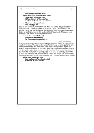 I asked the audience, "FOUR MONTHS AND TEN DAYS, do you need any
interpretation!?" They all answered in chorus, "NO!", I explained to the
learned clergy the wisdom behind the period of "four months and ten days."
In the preceding verses, in this Last and Final Testament of God, we were
told about the period of waiting after divorce:
This is in order to see that the marriage conditionally dissolved was likely to
result in an issue. Whereas in the case of widowhood an extra period of one
month and ten days are prescribed. Very logical everyone will agree, but
what is miraculous about all this? Any wise man could have guessed these 3
months period after divorce and 4 months and ten days after the demise of
the husband. Muhummed's (pbuh) guess is as good as anybody else's! This
is true, but the proof that all this healthy useful teaching is not Muhummed's
(pbuh) handiwork is in the verse following the 4 months and ten days period:
Al-Qur'an - The Miracle of Miracles Page 69
four months and ten days:
When they have fulfilled their term,
there is no blame on you
if they dispose of themselves
in a just and reasonable manner.
And God is well acquainted
with what ye do.
Divorced women shall wait
concerning themselves
for three monthly periods ...
(HOLY QUR'AN 2:228)
There is no blame on you
if ye make an offer of betrothal
or hold it in your hearts.
 