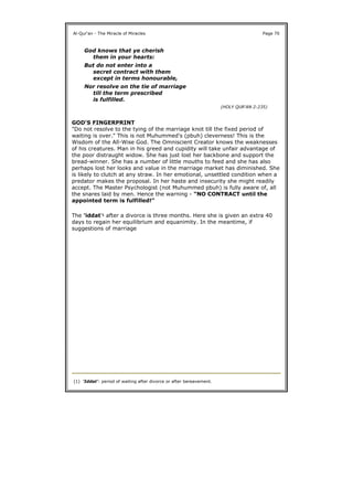 GOD'S FINGERPRINT
"Do not resolve to the tying of the marriage knot till the fixed period of
waiting is over." This is not Muhummed's (pbuh) cleverness! This is the
Wisdom of the All-Wise God. The Omniscient Creator knows the weaknesses
of his creatures. Man in his greed and cupidity will take unfair advantage of
the poor distraught widow. She has just lost her backbone and support the
bread-winner. She has a number of little mouths to feed and she has also
perhaps lost her looks and value in the marriage market has diminished. She
is likely to clutch at any straw. In her emotional, unsettled condition when a
predator makes the proposal. In her haste and insecurity she might readily
accept. The Master Psychologist (not Muhummed pbuh) is fully aware of, all
the snares laid by men. Hence the warning - "NO CONTRACT until the
appointed term is fulfilled!"
The 'iddat'1 after a divorce is three months. Here she is given an extra 40
days to regain her equilibrium and equanimity. In the meantime, if
suggestions of marriage
Al-Qur'an - The Miracle of Miracles Page 70
God knows that ye cherish
them in your hearts:
But do not enter into a
secret contract with them
except in terms honourable,
Nor resolve on the tie of marriage
till the term prescribed
is fulfilled.
(HOLY QUR'AN 2:235)
(1) 'Iddat': period of waiting after divorce or after bereavement.
 