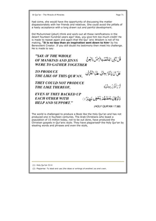 had come, she would have the opportunity of discussing the matter
dispassionately with her friends and relatives. She could avoid the pitfalls of
a hasty acceptance with a long drawn out and painful development.
Did Muhummed (pbuh) think and work-out all these ramifications in the
desert fourteen hundred years ago? Alas, you give him too much credit! He
is made to repeat again and again that the Qur 'anic Wisdom is not of his
making, "It is no less than an inspiration sent down to him1 by his
Benevolent Creator. If you still doubt his testimony then meet his challenge.
He is made to say:
The world is challenged to produce a Book like the Holy Qur'an and has not
produced one in fourteen centuries. The Arab Christians who boast a
population of 15 million today, not to be out done, have produced the
Christian gospels in Qur'anic style. They have plagiarised2 the Holy Qur'an by
stealing words and phrases and even the style,
Al-Qur'an - The Miracle of Miracles Page 71
(1) Holy Qur'an 53:4
(2) Plagiarise: To steal and use (the ideas or writings of another) as one's own.
 