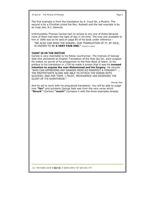 The first example is from the translation by A. Yusuf Ali, a Muslim. The
second is by a Christian priest the Rev. Rodwell and the last example is by
an Iraqi Jew, N.J. Dawood.
Unfortunately Thomas Carlyle had no access to any one of these because
none of them had seen the light of day in his time. The only one available to
him in 1840 was as he said on page 85 of his book under reference -
TAINT IS IN THE MOTIVE
Carlyle is very charitable to his fellow countryman. The motives of George
Sale who pioneered an English Translation of the Holy Qur'an, were suspect.
He makes no secret of his antagonism to the Holy Book of Islam. In his
preface to his translation in 1734 he made it known that it was his avowed
intention to expose the man Mohammed and his forgery. He records:
And he set to work with his prejudiced translation. You will be able to judge
how "fair" and scholarly George Sale was from the very verse which
"Struck" (Carlyle) "much!" Compare it with the three examples already
Al-Qur'an - The Miracle of Miracles Page 6
"WE ALSO CAN READ THE KORAN1; OUR TRANSLATION OF IT, BY SALE,
IS KNOWN TO BE A VERY FAIR ONE." (Emphasis added)
"WHO CAN APPREHEND ANY DANGER FROM SO MANIFEST A FORGERY? ...
THE PROTESTANTS ALONE ARE ABLE TO ATTACK THE KORAN WITH
SUCCESS; AND FOR THEM, I TRUST, PROVIDENCE HAS RESERVED THE
GLORY OF ITS OVERTHROW."
George Sale
(1) The Arabic word is Qur'an, it starts with a "Q" and not a "K"
 