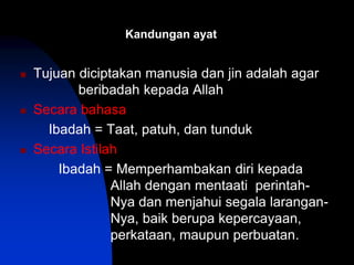 Kandungan ayat
 Tujuan diciptakan manusia dan jin adalah agar
beribadah kepada Allah
 Secara bahasa
Ibadah = Taat, patuh, dan tunduk
 Secara Istilah
Ibadah = Memperhambakan diri kepada
Allah dengan mentaati perintah-
Nya dan menjahui segala larangan-
Nya, baik berupa kepercayaan,
perkataan, maupun perbuatan.
 