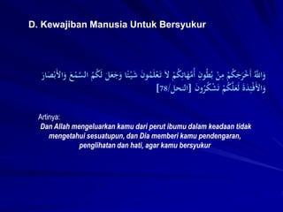D. Kewajiban Manusia Untuk Bersyukur
Artinya:
Dan Allah mengeluarkan kamu dari perut ibumu dalam keadaan tidak
mengetahui sesuatupun, dan Dia memberi kamu pendengaran,
penglihatan dan hati, agar kamu bersyukur
َ‫ت‬ َ‫ل‬ ْ
‫م‬ُ
ِِ‫ات‬َ
‫ه‬َّ
‫ُم‬‫أ‬ ِ
‫ون‬ُ‫ط‬ُ‫ب‬ ْ
‫ن‬ِ
‫م‬ ْ
‫م‬ُ
َِ
‫ج‬َ
‫َر‬ْ
‫خ‬َ‫أ‬ َُّ
‫اَّلل‬َ
‫و‬
َّ
‫الس‬ ُ
‫م‬ُ
َِ‫ل‬ َ
‫ل‬َ
‫ع‬َ
‫ج‬َ
‫و‬ ‫ا‬ً‫ئ‬ََْ
‫ش‬ َ
‫ن‬‫و‬ُ
‫م‬َ‫ل‬ْ‫ع‬
َ
ٍ‫ا‬َ
‫ص‬ْ‫ب‬َ‫أل‬‫ا‬َ
‫و‬ َ
‫ع‬ْ
‫م‬
َ
‫ن‬‫و‬ُ
‫َر‬ُ
ِْ
‫ش‬َ‫ت‬ ْ
‫م‬ُ
َِّ‫ل‬َ
‫ع‬َ‫ل‬ َ‫ة‬َ
‫د‬ِ‫ئ‬ْ‫ف‬َ‫أل‬‫ا‬َ
‫و‬
[
‫النحل‬
/
78
]
 