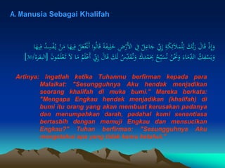 A. Manusia Sebagai Khalifah
ْ
‫َر‬‫ل‬‫ا‬ ِ
‫ِف‬ ٌ
‫ل‬ِ
‫اع‬َ
‫ج‬ ِ
ِ
‫ّن‬ِ‫إ‬ ِ
‫ة‬َ
‫ك‬ِ‫ئ‬َ‫ال‬َ
‫م‬ْ‫ل‬ِ‫ل‬ َ
‫ك‬ُّ‫ب‬َ
‫ر‬ َ
‫ال‬َ‫ق‬ ْ‫ذ‬ِ‫إ‬َ
‫و‬
َ
‫م‬ ‫ا‬َ
‫يه‬ِ‫ف‬ ُ
‫ل‬َ
‫ع‬َْ
‫ََت‬‫أ‬ ‫ا‬‫و‬ُ‫ل‬‫ا‬َ‫ق‬ ً‫ة‬َ
‫ف‬‫ي‬ِ‫ل‬َ
‫خ‬ ِ
‫ض‬
‫ا‬َ
‫يه‬ِ‫ف‬ ُ
‫د‬ِ
‫س‬ْ
‫ف‬ُ‫ي‬ ْ
‫ن‬
َ
‫ق‬ُ‫ن‬َ
‫و‬ َ
‫ك‬ِ
‫د‬ْ
‫م‬َ
ِ
‫ِب‬ ُ
‫ح‬ِ
ِ‫ب‬َ
‫س‬ُ‫ن‬ ُ
‫ن‬َْ
‫َن‬َ
‫و‬ َ‫اء‬َ
‫م‬ِِ
‫د‬‫ال‬ ُ
‫ك‬ِ
‫ف‬ْ
‫س‬َ‫ي‬َ
‫و‬
ْ‫ع‬َ‫ت‬ َ‫ل‬ ‫ا‬َ
‫م‬ ُ
‫م‬َ‫ل‬ْ‫َع‬‫أ‬ ِ
ِ
‫ّن‬ِ‫إ‬ َ
‫ال‬َ‫ق‬ َ
‫ك‬َ‫ل‬ ُ
‫س‬ِِ
‫د‬
َ
‫ن‬‫و‬ُ
‫م‬َ‫ل‬
[
‫البقرة‬
/
30
]
Artinya: Ingatlah ketika Tuhanmu berfirman kepada para
Malaikat: "Sesungguhnya Aku hendak menjadikan
seorang khalifah di muka bumi." Mereka berkata:
"Mengapa Engkau hendak menjadikan (khalifah) di
bumi itu orang yang akan membuat kerusakan padanya
dan menumpahkan darah, padahal kami senantiasa
bertasbih dengan memuji Engkau dan mensucikan
Engkau?" Tuhan berfirman: "Sesungguhnya Aku
mengetahui apa yang tidak kamu ketahui."
 