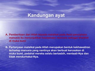 Kandungan ayat
A. Pemberitaan dari Allah kepada malaikat pada Awal penciptaan
manusia itu menunjukkan keutamaan manusia sebagai khalifah
di muka bumi
B. Pertanyaan malaikat pada Allah merupakan bentuk kekhawatiran
terhadap manusia yang nantinya akan berbuat kerusakan di
muka bumi, padahal mereka selalu bertasbih, mentaati-Nya dan
tidak mendurhakai-Nya.
 