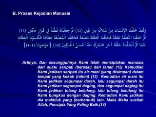 B. Proses Kejadian Manusia
Artinya: Dan sesungguhnya Kami telah menciptakan manusia
dari suatu saripati (berasal) dari tanah (12) Kemudian
Kami jadikan saripati itu air mani (yang disimpan) dalam
tempat yang kokoh (rahim) (13) Kemudian air mani itu
Kami jadikan segumpal darah, lalu segumpal darah itu
Kami jadikan segumpal daging, dan segumpal daging itu
Kami jadikan tulang belulang, lalu tulang belulang itu
Kami bungkus dengan daging. Kemudian Kami jadikan
dia makhluk yang (berbentuk) lain. Maka Maha sucilah
Allah, Pencipta Yang Paling Baik.(14)
ٍ
‫ني‬ِ
‫ط‬ ْ
‫ن‬ِ
‫م‬ ٍ
‫ة‬َ‫ل‬َ‫ال‬ُ
‫س‬ ْ
‫ن‬ِ
‫م‬ َ
‫ن‬‫ا‬َ
‫س‬ْ‫ن‬ِ
‫إل‬‫ا‬ ‫ا‬َ‫ن‬ْ
‫ق‬َ‫ل‬َ
‫خ‬ ْ
‫د‬َ
‫ق‬َ‫ل‬َ
‫و‬
(
12
)
َ‫ق‬ ِ
‫ِف‬ ً‫ة‬َ
‫ف‬ْ‫ط‬ُ‫ن‬ ُ‫اه‬َ‫ْن‬‫ل‬َ
‫ع‬َ
‫ج‬ َُّ
‫ُث‬
ٍ
‫ني‬ِ
َِ
‫م‬ ٍ
ٍ‫ا‬َ
‫َر‬
(
13
)
َ
‫ْع‬‫ل‬‫ا‬ ‫ا‬َ‫ن‬ْ
‫ق‬َ‫ل‬َ
‫خ‬َ‫ف‬ ً‫ة‬َ
‫ق‬َ‫ل‬َ
‫ع‬ َ‫ة‬َ
‫ف‬ْ‫ط‬ُّ‫ن‬‫ال‬ ‫ا‬َ‫ن‬ْ
‫ق‬َ‫ل‬َ
‫خ‬ َُّ
‫ُث‬
ِ
‫ع‬ َ‫ة‬َ‫غ‬ْ
‫ض‬ُ
‫ْم‬‫ل‬‫ا‬ ‫ا‬َ‫ن‬ْ
‫ق‬َ‫ل‬َ
‫خ‬َ‫ف‬ ً‫ة‬َ‫غ‬ْ
‫ض‬ُ
‫م‬ َ‫ة‬َ
‫ق‬َ‫ل‬
َ
‫ام‬َ‫ظ‬ِ
‫ْع‬‫ل‬‫ا‬ َ
‫َن‬ْ
‫و‬َ
‫س‬َ
َِ‫ف‬ ‫ا‬ً
‫ام‬َ‫ظ‬
‫ا‬ َ
‫ك‬َ
ٍ‫ا‬َ‫ب‬َ‫ت‬َ‫ف‬ َ
‫َر‬َ
‫خ‬َ
‫آ‬ ‫ا‬ً
‫ق‬ْ‫ل‬َ
‫خ‬ ُ‫ه‬َ
‫َن‬ْ‫أ‬َ
‫ش‬ْ‫ن‬َ‫أ‬ َُّ
‫ُث‬ ‫ا‬ً
‫م‬َْ
‫َل‬
َ
‫ني‬ِ
‫ق‬ِ‫ال‬َْ
‫اْل‬ ُ
‫ن‬َ
‫س‬ْ
‫َح‬‫أ‬ َُّ
‫َّلل‬
(
14
[ )
‫املؤمنون‬
/
12
-
14
]
 