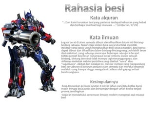 Kata alquran
"…Dan Kami turunkan besi yang padanya terdapat kekuatan yang hebat
dan berbagai manfaat bagi manusia ...." (Al Qur'an, 57:25)
Kata ilmuan
Logam berat di alam semesta dibuat dan dihasilkan dalam inti bintang-
bintang raksasa. Akan tetapi sistem tata surya kita tidak memiliki
struktur yang cocok untuk menghasilkan besi secara mandiri. Besi hanya
dapat dibuat dan dihasilkan dalam bintang-bintang yang jauh lebih besar
dari matahari, yang suhunya mencapai beberapa ratus juta derajat.
Ketika jumlah besi telah melampaui batas tertentu dalam sebuah
bintang, bintang tersebut tidak mampu lagi menanggungnya, dan
akhirnya meledak melalui peristiwa yang disebut "nova" atau
"supernova". Akibat dari ledakan ini, meteor-meteor yang mengandung
besi bertaburan di seluruh penjuru alam semesta dan mereka bergerak
melalui ruang hampa hingga mengalami tarikan oleh gaya gravitasi
benda angkasa.
Kesimpulannya
-besi diturunkan ke bumi sekitar 4 milyar tahun yang lalu ketika bumi
masih berupa bola panas dan bercampur dengan tanah ketika terjadi
proses pendinginan
-Alquran mendahului penemuan ilmuan modern mengenai asal-muasal
besi
 