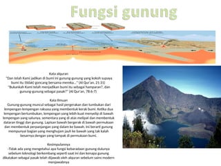 Kata alquran
"Dan telah Kami jadikan di bumi ini gunung-gunung yang kokoh supaya
bumi itu (tidak) goncang bersama mereka..." (Al Qur'an, 21:31)
"Bukankah Kami telah menjadikan bumi itu sebagai hamparan?, dan
gunung-gunung sebagai pasak?" (Al Qur'an, 78:6-7)
Kata Ilmuan
Gunung-gunung muncul sebagai hasil pergerakan dan tumbukan dari
lempengan-lempengan raksasa yang membentuk kerak bumi. Ketika dua
lempengan bertumbukan, lempengan yang lebih kuat menyelip di bawah
lempengan yang satunya, sementara yang di atas melipat dan membentuk
dataran tinggi dan gunung. Lapisan bawah bergerak di bawah permukaan
dan membentuk perpanjangan yang dalam ke bawah. Ini berarti gunung
mempunyai bagian yang menghujam jauh ke bawah yang tak kalah
besarnya dengan yang tampak di permukaan bumi.
Kesimpulannya
-Tidak ada yang mengetahui apa fungsi kebaradaan gunung dulunya
sebelum teknologi berkembang seperti saat ini dan kenapa gunung
dikatakan sebagai pasak telah dijawab oleh alquran sebelum sains modern
menjawabnya
 
