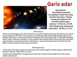 Kata Alquran
"Dan Dialah yang telah
menciptakan malam dan siang,
matahari dan bulan. Masing-
masing dari keduanya itu
beredar di dalam garis
edarnya." (Al Qur'an, 21:33)
"Demi langit yang mempunyai
jalan-jalan." (Al Qur'an, 51:7)
Kata Ilmuan
Menurut perhitungan para ahli astronomi, matahari bergerak dengan kecepatan luar biasa
yang mencapai 720 ribu km per jam ke arah bintang Vega dalam sebuah garis edar yang
disebut Solar Apex. Ini berarti matahari bergerak sejauh kurang lebih 17.280.000 kilometer
dalam sehari. Bersama matahari, semua planet dan satelit dalam sistem gravitasi matahari
juga berjalan menempuh jarak ini. Selanjutnya, semua bintang di alam semesta berada
dalam suatu gerakan serupa yang terencana.
Kesimpulannya
-Tidak ada yang tahu mengenai peredaran dari benda langit ini ketika alquran diturunkan
kepada manusia 1400 tahun yan lalu.
-Penemuan pembuktian mengenai garis edar dari semua benda langit baru ditemukan
sekitar abad ke 20
 