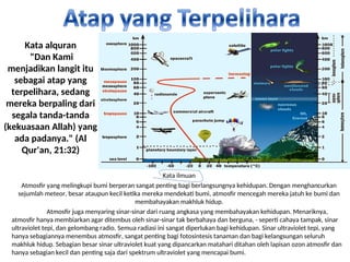 Kata alquran
"Dan Kami
menjadikan langit itu
sebagai atap yang
terpelihara, sedang
mereka berpaling dari
segala tanda-tanda
(kekuasaan Allah) yang
ada padanya." (Al
Qur'an, 21:32)
Kata ilmuan
Atmosfir yang melingkupi bumi berperan sangat penting bagi berlangsungnya kehidupan. Dengan menghancurkan
sejumlah meteor, besar ataupun kecil ketika mereka mendekati bumi, atmosfir mencegah mereka jatuh ke bumi dan
membahayakan makhluk hidup.
Atmosfir juga menyaring sinar-sinar dari ruang angkasa yang membahayakan kehidupan. Menariknya,
atmosfir hanya membiarkan agar ditembus oleh sinar-sinar tak berbahaya dan berguna, - seperti cahaya tampak, sinar
ultraviolet tepi, dan gelombang radio. Semua radiasi ini sangat diperlukan bagi kehidupan. Sinar ultraviolet tepi, yang
hanya sebagiannya menembus atmosfir, sangat penting bagi fotosintesis tanaman dan bagi kelangsungan seluruh
makhluk hidup. Sebagian besar sinar ultraviolet kuat yang dipancarkan matahari ditahan oleh lapisan ozon atmosfir dan
hanya sebagian kecil dan penting saja dari spektrum ultraviolet yang mencapai bumi.
 