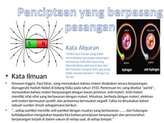 • Kata Ilmuan
• Ilmuwan Inggris, Paul Dirac, yang menyatakan bahwa materi diciptakan secara berpasangan,
dianugerahi Hadiah Nobel di bidang fisika pada tahun 1933. Penemuan ini, yang disebut "parité",
menyatakan bahwa materi berpasangan dengan lawan jenisnya: anti-materi. Anti-materi
memiliki sifat-sifat yang berlawanan dengan materi. Misalnya, berbeda dengan materi, elektron
anti-materi bermuatan positif, dan protonnya bermuatan negatif. Fakta ini dinyatakan dalam
sebuah sumber ilmiah sebagaimana berikut:
• "…setiap partikel memiliki anti-partikel dengan muatan yang berlawanan … … dan hubungan
ketidakpastian mengatakan kepada kita bahwa penciptaan berpasangan dan pemusnahan
berpasangan terjadi di dalam vakum di setiap saat, di setiap tempat."
Kata Alquran
"Maha Suci Tuhan yang telah
menciptakan pasangan-pasangan
semuanya, baik dari apa yang
ditumbuhkan oleh bumi dan dari
diri mereka maupun dari apa yang
tidak mereka ketahui." (Al Qur'an,
36:36)
 