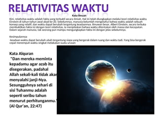 Kata Alquran
"Dan mereka meminta
kepadamu agar azab itu
disegerakan, padahal
Allah sekali-kali tidak akan
menyalahi janji-Nya.
Sesungguhnya sehari di
sisi Tuhanmu adalah
seperti seribu tahun
menurut perhitunganmu."
(Al Qur'an, 22:47)
Kata Ilmuan
Kini, relativitas waktu adalah fakta yang terbukti secara ilmiah. Hal ini telah diungkapkan melalui teori relativitas waktu
Einstein di tahun-tahun awal abad ke-20. Sebelumnya, manusia belumlah mengetahui bahwa waktu adalah sebuah
konsep yang relatif, dan waktu dapat berubah tergantung keadaannya. Ilmuwan besar, Albert Einstein, secara terbuka
membuktikan fakta ini dengan teori relativitas. Ia menjelaskan bahwa waktu ditentukan oleh massa dan kecepatan.
Dalam sejarah manusia, tak seorang pun mampu mengungkapkan fakta ini dengan jelas sebelumnya.
Kesimpulannya
-keadaan waktu dapat berubah ubah tergantung siapa yang bergerak dalam ruang dan waktu tadi. Yang bisa bergerak
cepat menempuh waktu singkat melakukan suatu urusan
 