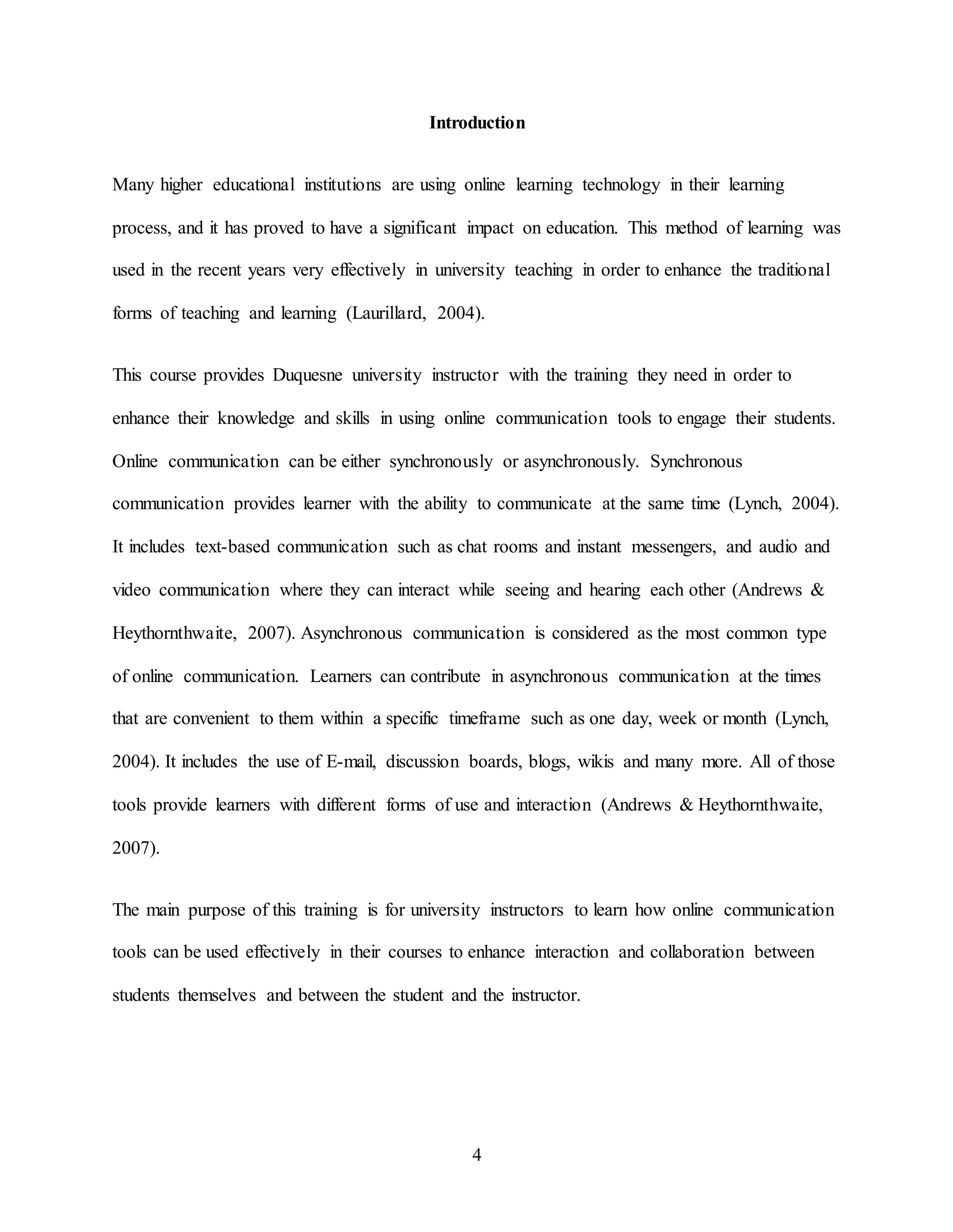 4
Introduction
Many higher educational institutions are using online learning technology in their learning
process, and it has proved to have a significant impact on education. This method of learning was
used in the recent years very effectively in university teaching in order to enhance the traditional
forms of teaching and learning (Laurillard, 2004).
This course provides Duquesne university instructor with the training they need in order to
enhance their knowledge and skills in using online communication tools to engage their students.
Online communication can be either synchronously or asynchronously. Synchronous
communication provides learner with the ability to communicate at the same time (Lynch, 2004).
It includes text-based communication such as chat rooms and instant messengers, and audio and
video communication where they can interact while seeing and hearing each other (Andrews &
Heythornthwaite, 2007). Asynchronous communication is considered as the most common type
of online communication. Learners can contribute in asynchronous communication at the times
that are convenient to them within a specific timeframe such as one day, week or month (Lynch,
2004). It includes the use of E-mail, discussion boards, blogs, wikis and many more. All of those
tools provide learners with different forms of use and interaction (Andrews & Heythornthwaite,
2007).
The main purpose of this training is for university instructors to learn how online communication
tools can be used effectively in their courses to enhance interaction and collaboration between
students themselves and between the student and the instructor.
 