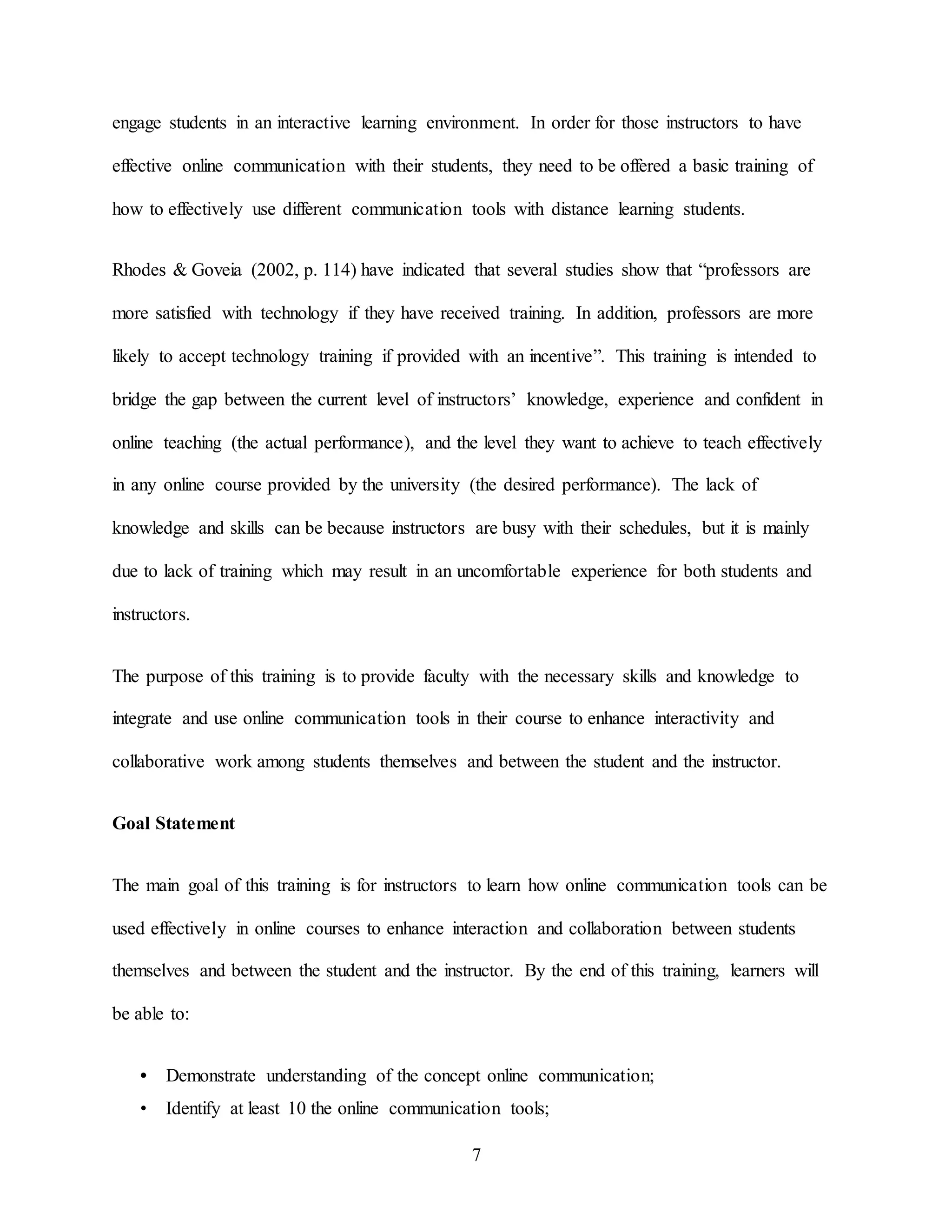 7
engage students in an interactive learning environment. In order for those instructors to have
effective online communication with their students, they need to be offered a basic training of
how to effectively use different communication tools with distance learning students.
Rhodes & Goveia (2002, p. 114) have indicated that several studies show that “professors are
more satisfied with technology if they have received training. In addition, professors are more
likely to accept technology training if provided with an incentive”. This training is intended to
bridge the gap between the current level of instructors’ knowledge, experience and confident in
online teaching (the actual performance), and the level they want to achieve to teach effectively
in any online course provided by the university (the desired performance). The lack of
knowledge and skills can be because instructors are busy with their schedules, but it is mainly
due to lack of training which may result in an uncomfortable experience for both students and
instructors.
The purpose of this training is to provide faculty with the necessary skills and knowledge to
integrate and use online communication tools in their course to enhance interactivity and
collaborative work among students themselves and between the student and the instructor.
Goal Statement
The main goal of this training is for instructors to learn how online communication tools can be
used effectively in online courses to enhance interaction and collaboration between students
themselves and between the student and the instructor. By the end of this training, learners will
be able to:
• Demonstrate understanding of the concept online communication;
• Identify at least 10 the online communication tools;
 