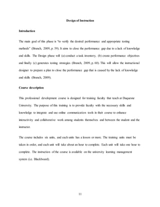 11
Design of Instruction
Introduction
The main goal of this phase is “to verify the desired performance and appropriate testing
methods” (Branch, 2009, p. 59). It aims to close the performance gap due to a lack of knowledge
and skills. The Design phase will (a) conduct a task inventory, (b) create performance objectives
and finally (c) generates testing strategies (Branch, 2009, p. 60). This will allow the instructional
designer to prepare a plan to close the performance gap that is caused by the lack of knowledge
and skills (Branch, 2009).
Course description
This professional development course is designed for training faculty that teach at Duquesne
University. The purpose of this training is to provide faculty with the necessary skills and
knowledge to integrate and use online communication tools in their course to enhance
interactivity and collaborative work among students themselves and between the student and the
instructor.
The course includes six units, and each units has a lesson or more. The training units must be
taken in order, and each unit will take about an hour to complete. Each unit will take one hour to
complete. The instruction of the course is available on the university learning management
system (i.e. Blackboard).
 
