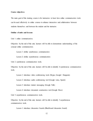 12
Course objectives
The main goal of this training course is for instructors to learn how online communication tools
can be used effectively in online courses to enhance interaction and collaboration between
students themselves and between the student and the instructor.
Outline of units and lessons
Unit 1: online communication.
Objective: by the end of this unit, learners will be able to demonstrate understanding of the
concept online communication.
Lesson 1: define synchronous communication
Lesson 2: define asynchronous communication
Unit 2: synchronous communication tools.
Objective: by the end of this unit, learners will be able to identify 6 synchronous communication
tools.
Lesson 1: introduce video conferencing tools (Skype, Google+ Hangouts)
Lesson 2: introduce audio conferencing tool (Google voice, Speek)
Lesson 3: introduce instant messaging (Google Talk)
Lesson 4: introduce document construction tool (Google Docs)
Unit 3: asynchronous communication tools.
Objective: by the end of this unit, learners will be able to identify 5 asynchronous
communication tools.
Lesson 1: introduce discussion boards (Blackboard discussion board)
 