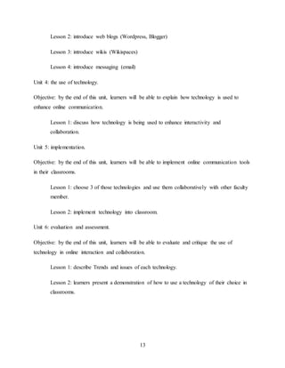 13
Lesson 2: introduce web blogs (Wordpress, Blogger)
Lesson 3: introduce wikis (Wikispaces)
Lesson 4: introduce messaging (email)
Unit 4: the use of technology.
Objective: by the end of this unit, learners will be able to explain how technology is used to
enhance online communication.
Lesson 1: discuss how technology is being used to enhance interactivity and
collaboration.
Unit 5: implementation.
Objective: by the end of this unit, learners will be able to implement online communication tools
in their classrooms.
Lesson 1: choose 3 of those technologies and use them collaboratively with other faculty
member.
Lesson 2: implement technology into classroom.
Unit 6: evaluation and assessment.
Objective: by the end of this unit, learners will be able to evaluate and critique the use of
technology in online interaction and collaboration.
Lesson 1: describe Trends and issues of each technology.
Lesson 2: learners present a demonstration of how to use a technology of their choice in
classrooms.
 