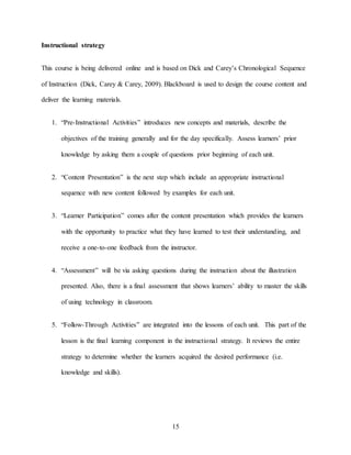 15
Instructional strategy
This course is being delivered online and is based on Dick and Carey’s Chronological Sequence
of Instruction (Dick, Carey & Carey, 2009). Blackboard is used to design the course content and
deliver the learning materials.
1. “Pre-Instructional Activities” introduces new concepts and materials, describe the
objectives of the training generally and for the day specifically. Assess learners’ prior
knowledge by asking them a couple of questions prior beginning of each unit.
2. “Content Presentation” is the next step which include an appropriate instructional
sequence with new content followed by examples for each unit.
3. “Learner Participation” comes after the content presentation which provides the learners
with the opportunity to practice what they have learned to test their understanding, and
receive a one-to-one feedback from the instructor.
4. “Assessment” will be via asking questions during the instruction about the illustration
presented. Also, there is a final assessment that shows learners’ ability to master the skills
of using technology in classroom.
5. “Follow-Through Activities” are integrated into the lessons of each unit. This part of the
lesson is the final learning component in the instructional strategy. It reviews the entire
strategy to determine whether the learners acquired the desired performance (i.e.
knowledge and skills).
 