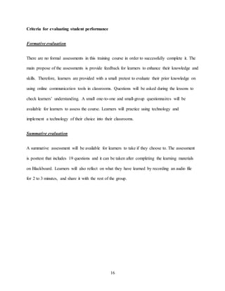 16
Criteria for evaluating student performance
Formative evaluation
There are no formal assessments in this training course in order to successfully complete it. The
main propose of the assessments is provide feedback for learners to enhance their knowledge and
skills. Therefore, learners are provided with a small pretest to evaluate their prior knowledge on
using online communication tools in classrooms. Questions will be asked during the lessons to
check learners’ understanding. A small one-to-one and small-group questionnaires will be
available for learners to assess the course. Learners will practice using technology and
implement a technology of their choice into their classrooms.
Summative evaluation
A summative assessment will be available for learners to take if they choose to. The assessment
is posttest that includes 19 questions and it can be taken after completing the learning materials
on Blackboard. Learners will also reflect on what they have learned by recording an audio file
for 2 to 3 minutes, and share it with the rest of the group.
 