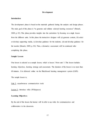 17
Development
Introduction
The development phase is based on the materials gathered during the analysis and design phases.
The main goal of this phase is “to generate and validate selected learning resources” (Branch,
2009, p. 83). This phase provides insights into the curriculum by focusing on a single lesson
from the different units. In this phase the instruction designer will (a) generate content, (b) select
or develop supporting media, (c) develop guidance for the students, (d) and develop guidance for
the teacher (Branch, 2009, p. 84). Then, a formative assessment will be conducted after
completing this phase.
Sample Lesson
One lesson is selected as a sample lesson, which is lesson 3 from unit 3. This lesson includes
learning objectives, learning strategy and assessment. The duration of the lesson is no more than
60 minutes. It is delivered online via the Blackboard learning management system (LMS).
The sample lesson is;
Unit 3: asynchronous communication tools
Lesson 3: introduce wikis (Wikispaces)
Learning Objectives
By the end of this lesson the learner will be able to use wikis for communication and
collaboration in the classroom.
 