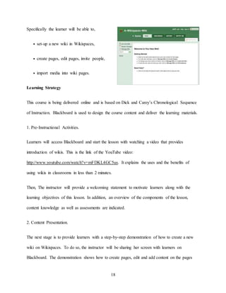 18
Specifically the learner will be able to,
• set-up a new wiki in Wikispaces,
• create pages, edit pages, invite people,
• import media into wiki pages.
Learning Strategy
This course is being delivered online and is based on Dick and Carey’s Chronological Sequence
of Instruction. Blackboard is used to design the course content and deliver the learning materials.
1. Pre-Instructional Activities.
Learners will access Blackboard and start the lesson with watching a video that provides
introduction of wikis. This is the link of the YouTube video:
http://www.youtube.com/watch?v=mFDKL4GC5us. It explains the uses and the benefits of
using wikis in classrooms in less than 2 minutes.
Then, The instructor will provide a welcoming statement to motivate learners along with the
learning objectives of this lesson. In addition, an overview of the components of the lesson,
content knowledge as well as assessments are indicated.
2. Content Presentation.
The next stage is to provide learners with a step-by-step demonstration of how to create a new
wiki on Wikispaces. To do so, the instructor will be sharing her screen with learners on
Blackboard. The demonstration shows how to create pages, edit and add content on the pages
 