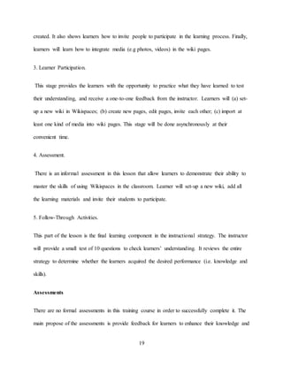 19
created. It also shows learners how to invite people to participate in the learning process. Finally,
learners will learn how to integrate media (e.g photos, videos) in the wiki pages.
3. Learner Participation.
This stage provides the learners with the opportunity to practice what they have learned to test
their understanding, and receive a one-to-one feedback from the instructor. Learners will (a) set-
up a new wiki in Wikispaces; (b) create new pages, edit pages, invite each other; (c) import at
least one kind of media into wiki pages. This stage will be done asynchronously at their
convenient time.
4. Assessment.
There is an informal assessment in this lesson that allow learners to demonstrate their ability to
master the skills of using Wikispaces in the classroom. Learner will set-up a new wiki, add all
the learning materials and invite their students to participate.
5. Follow-Through Activities.
This part of the lesson is the final learning component in the instructional strategy. The instructor
will provide a small test of 10 questions to check learners’ understanding. It reviews the entire
strategy to determine whether the learners acquired the desired performance (i.e. knowledge and
skills).
Assessments
There are no formal assessments in this training course in order to successfully complete it. The
main propose of the assessments is provide feedback for learners to enhance their knowledge and
 
