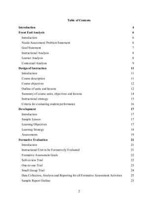 2
Table of Contents
Introduction 4
Front End Analysis 6
Introduction 6
Needs Assessment/ Problem Statement 6
Goal Statement 7
Instructional Analysis 8
Learner Analysis 8
Contextual Analysis 9
Design of Instruction 11
Introduction 11
Course description 11
Course objectives 12
Outline of units and lessons 12
Summary of course units, objectives and lessons 14
Instructional strategy 15
Criteria for evaluating student performance 16
Development 17
Introduction 17
Sample Lesson 17
Learning Objectives 17
Learning Strategy 18
Assessments 19
Formative Evaluation 21
Introduction 21
Instructional Unit to be Formatively Evaluated 21
Formative Assessment Goals 22
Self-review Trial 22
One-to-one Trial 23
Small Group Trial 24
Data Collection, Analysis and Reporting for all Formative Assessment Activities 25
Sample Report Outline 25
 