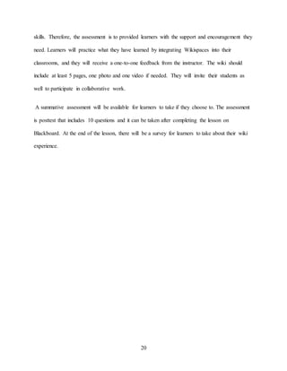 20
skills. Therefore, the assessment is to provided learners with the support and encouragement they
need. Learners will practice what they have learned by integrating Wikispaces into their
classrooms, and they will receive a one-to-one feedback from the instructor. The wiki should
include at least 5 pages, one photo and one video if needed. They will invite their students as
well to participate in collaborative work.
A summative assessment will be available for learners to take if they choose to. The assessment
is posttest that includes 10 questions and it can be taken after completing the lesson on
Blackboard. At the end of the lesson, there will be a survey for learners to take about their wiki
experience.
 