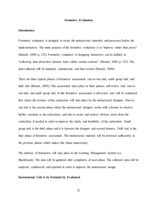 21
Formative Evaluation
Introduction
Formative evaluation is designed to revise the instructional materials and processes before the
implementation. The main purpose of the formative evaluation is to “improve rather than prove”
(Branch, 2009, p. 122). Formative evaluation in designing instruction can be defined as
“collecting data about how learners learn within certain contexts” (Branch, 2009, p. 123). The
data collected will be analyzed, summarized, and then revised (Branch, 2009).
There are three typical phases of formative assessment: one-to-one trial, small group trial, and
field trial (Branch, 2009). This assessment takes place in three phases; self-review trial, one-to-
one trial, and small group trial. In this formative assessment a self-review trial will be conducted
first where the revision of the curriculum will take place by the instructional designer. One-to-
one trial is the second phase where the instructional designer works with a learner to observe
his/her reactions to the curriculum, and also to revise and remove obvious errors from the
curriculum if needed in order to improve the clarity and feasibility of the curriculum. Small
group trial is the third phase and it is between the designer and several learners. Field trial is the
final phase of formative assessment. The instructional material will be reviewed sufficiently in
the previous phases which makes this phase unnecessary.
The delivery of instruction will take place in the Learning Management System (i.e.
Blackboard). The data will be gathered after completion of each phase. The collected data will be
analyzed, synthesized and reported in order to improve the instructional design.
Instructional Unit to be Formatively Evaluated
 